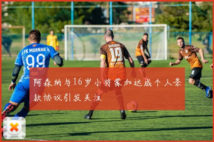 阿森纳与16岁小将蒙加达成个人条款协议引发关注