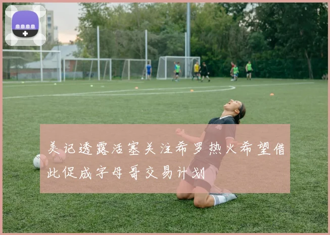 美记透露活塞关注希罗热火希望借此促成字母哥交易计划
