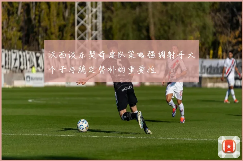 沃西谈东契奇建队策略强调射手大个子与稳定替补的重要性