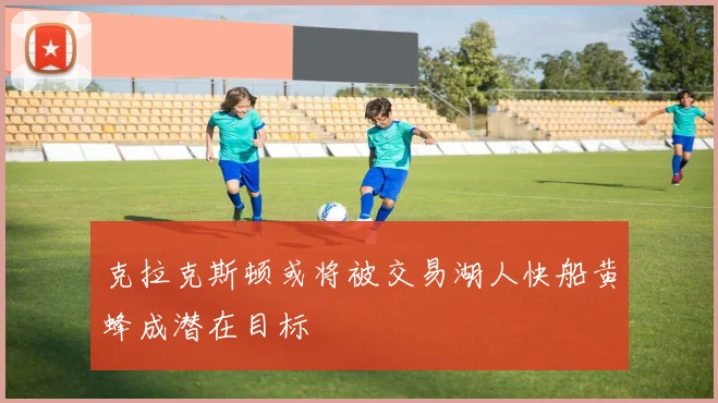 克拉克斯顿或将被交易湖人快船黄蜂成潜在目标