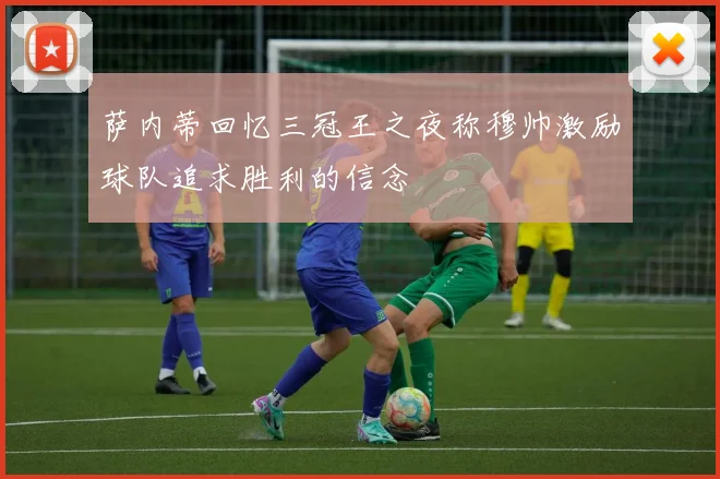 萨内蒂回忆三冠王之夜称穆帅激励球队追求胜利的信念