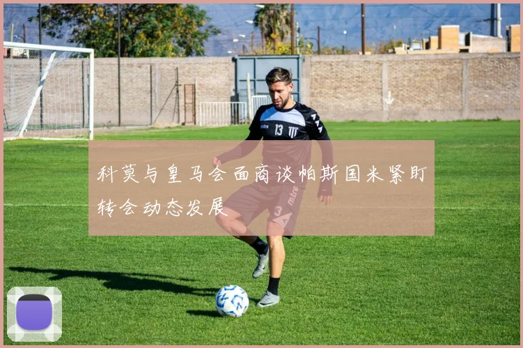 科莫与皇马会面商谈帕斯国米紧盯转会动态发展