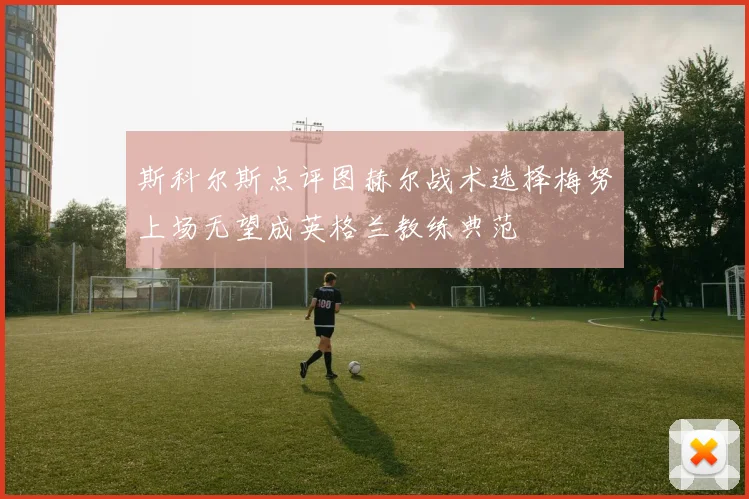 斯科尔斯点评图赫尔战术选择梅努上场无望成英格兰教练典范