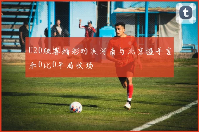 U20联赛精彩对决河南与北京握手言和0比0平局收场