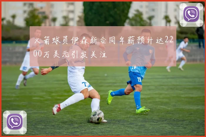 火箭球员伊森新合同年薪预计达2200万美元引发关注