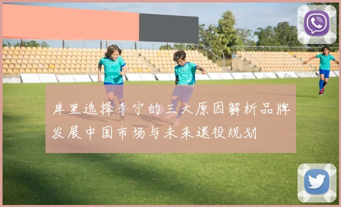 库里选择李宁的三大原因解析品牌发展中国市场与未来退役规划