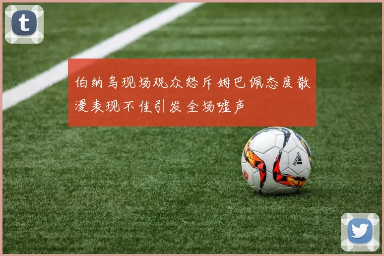 伯纳乌现场观众怒斥姆巴佩态度散漫表现不佳引发全场嘘声