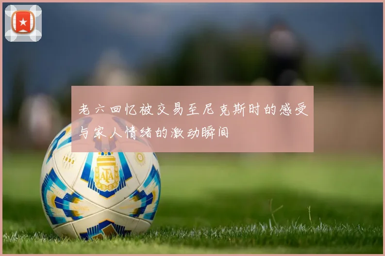 老六回忆被交易至尼克斯时的感受与家人情绪的激动瞬间