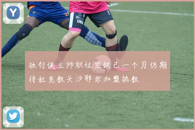 独行侠主帅职位空缺已一个月仍期待杜克教头沙耶尔加盟执教