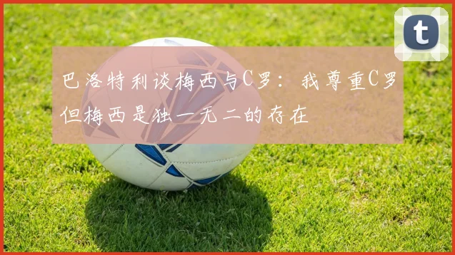 巴洛特利谈梅西与C罗：我尊重C罗但梅西是独一无二的存在