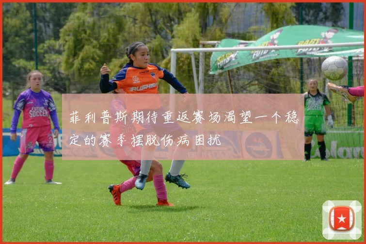 菲利普斯期待重返赛场渴望一个稳定的赛季摆脱伤病困扰