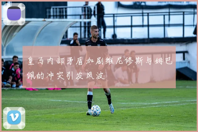 皇马内部矛盾加剧维尼修斯与姆巴佩的冲突引发风波