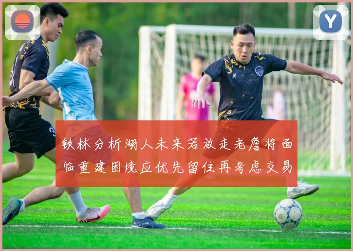 铁林分析湖人未来若放走老詹将面临重建困境应优先留住再考虑交易