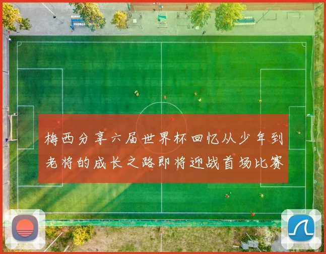 梅西分享六届世界杯回忆从少年到老将的成长之路即将迎战首场比赛