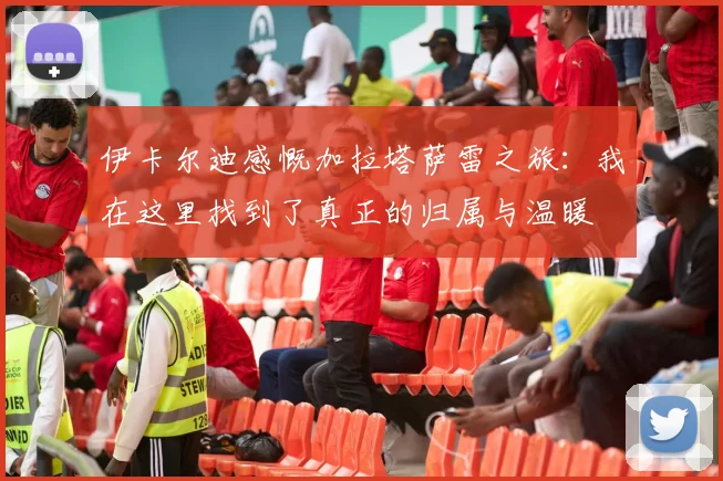 伊卡尔迪感慨加拉塔萨雷之旅：我在这里找到了真正的归属与温暖