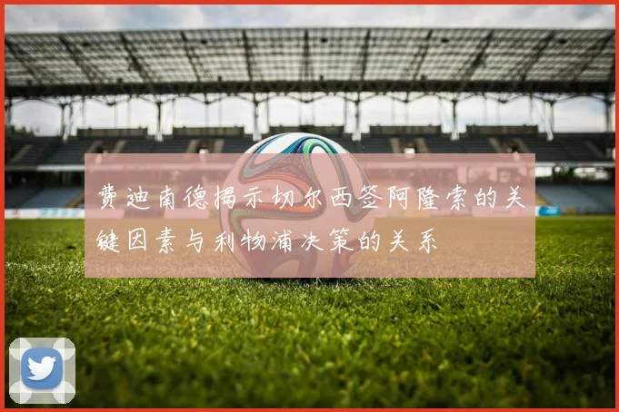 费迪南德揭示切尔西签阿隆索的关键因素与利物浦决策的关系