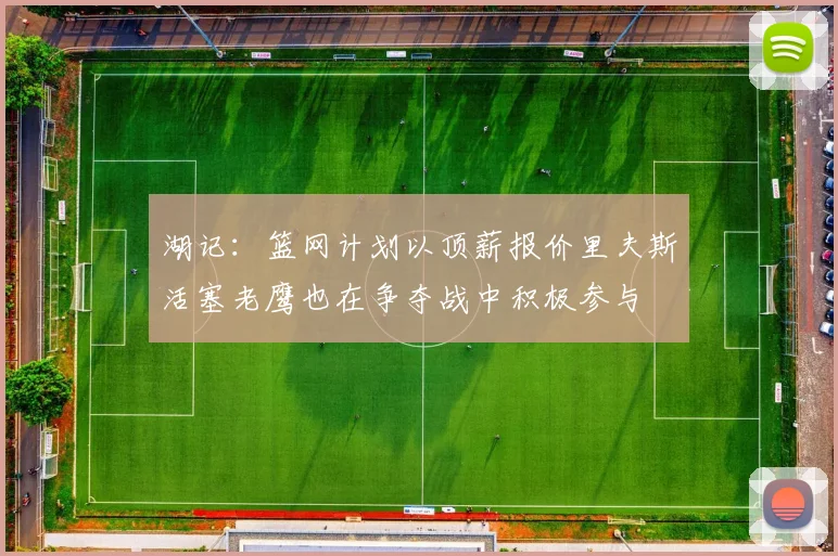 湖记：篮网计划以顶薪报价里夫斯活塞老鹰也在争夺战中积极参与