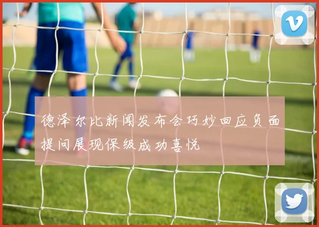 德泽尔比新闻发布会巧妙回应负面提问展现保级成功喜悦