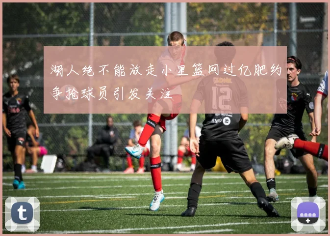 湖人绝不能放走小里篮网过亿肥约争抢球员引发关注