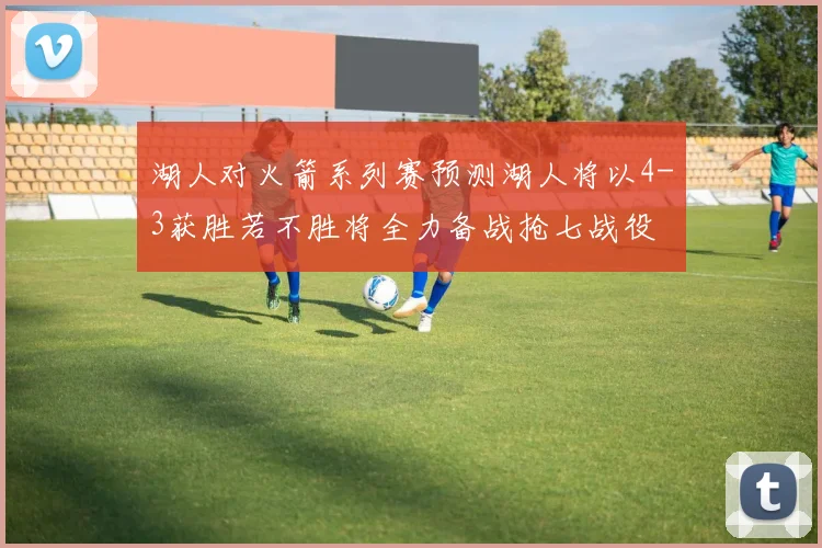 湖人对火箭系列赛预测湖人将以4-3获胜若不胜将全力备战抢七战役
